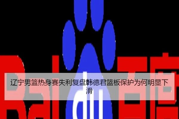 辽宁男篮热身赛失利复盘韩德君篮板保护为何明显下滑