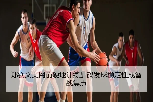 郑钦文美网前硬地训练加码发球稳定性成备战焦点