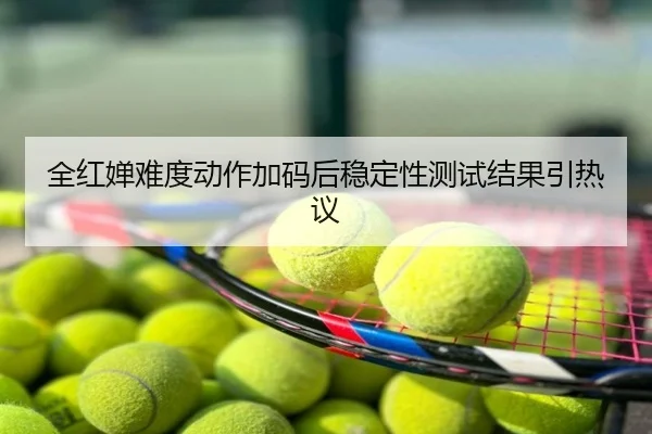 全红婵难度动作加码后稳定性测试结果引热议