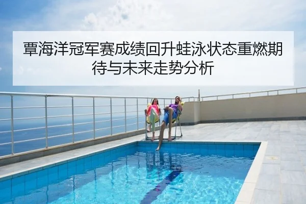 覃海洋冠军赛成绩回升蛙泳状态重燃期待与未来走势分析