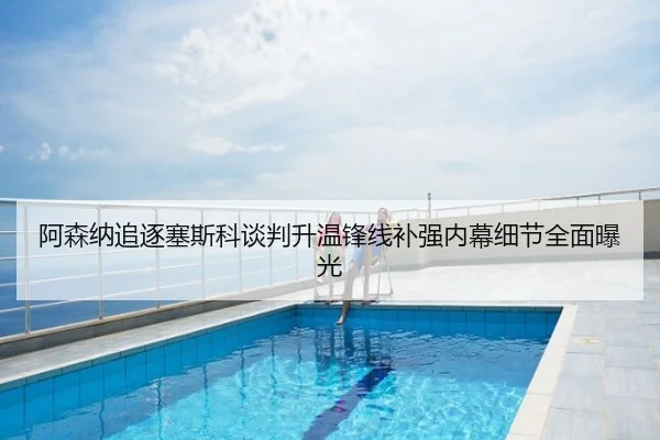 阿森纳追逐塞斯科谈判升温锋线补强内幕细节全面曝光