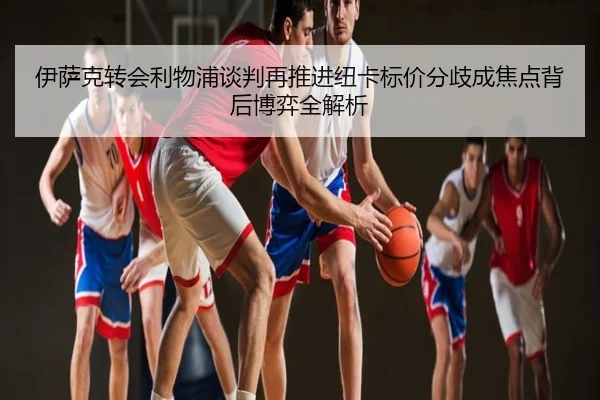 伊萨克转会利物浦谈判再推进纽卡标价分歧成焦点背后博弈全解析