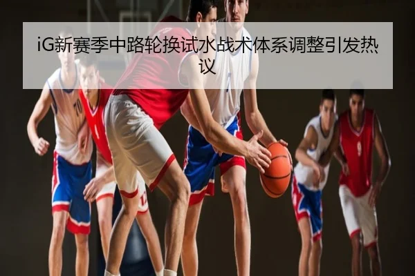 iG新赛季中路轮换试水战术体系调整引发热议