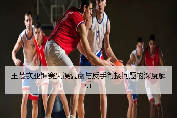 王楚钦亚锦赛失误复盘与反手衔接问题的深度解析