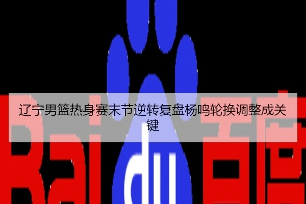辽宁男篮热身赛末节逆转复盘杨鸣轮换调整成关键