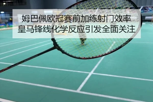 姆巴佩欧冠赛前加练射门效率 皇马锋线化学反应引发全面关注